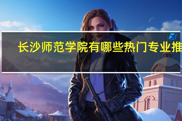 长沙师范学院有哪些热门专业推荐