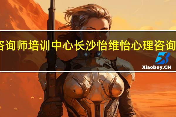 长沙心理咨询师培训中心长沙怡维怡心理咨询师培训课程简介