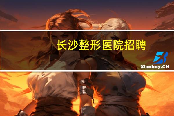 长沙整形医院招聘(长沙公立整形医院有哪些)