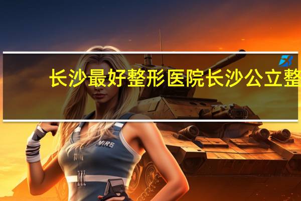 长沙最好整形医院 长沙公立整形医院有哪些