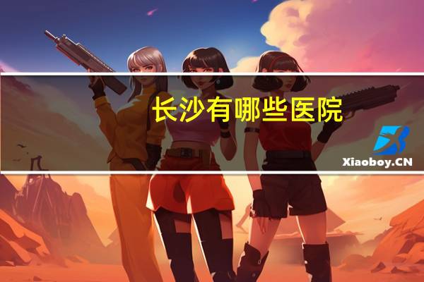 长沙有哪些医院？长沙的大医院有哪些