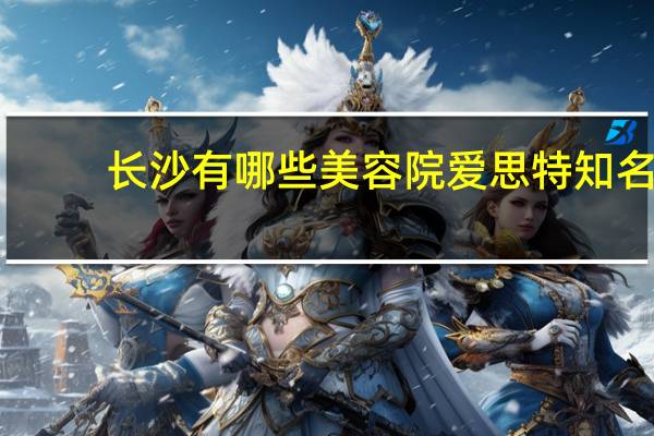 长沙有哪些美容院爱思特 知名(长沙的爱思特整形医院，好不好，是正规医院吗)