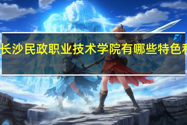 长沙民政职业技术学院有哪些特色和优势