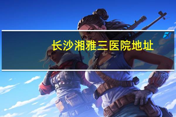 长沙湘雅三医院地址(湘雅附三医院属于长沙市的哪个区)