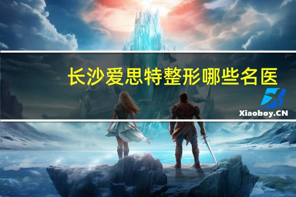 长沙爱思特整形哪些名医？爱思特口碑真的好吗