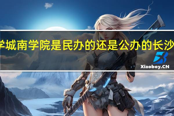 长沙理工大学城南学院是民办的还是公办的 长沙理工大学城南学院