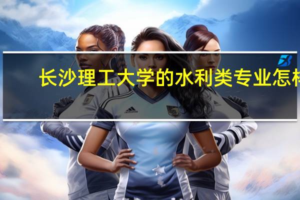 长沙理工大学的水利类专业怎样