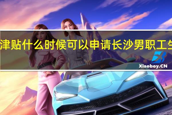 长沙生育津贴什么时候可以申请　长沙男职工生育津贴多少钱