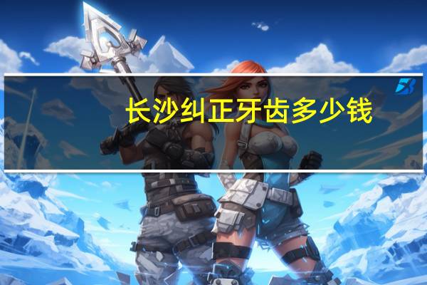 长沙纠正牙齿多少钱，湖南哪里矫正牙齿好