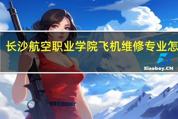 长沙航空职业学院飞机维修专业怎么样,单招难考上上吗