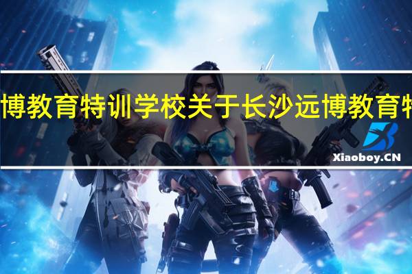 长沙远博教育特训学校 关于长沙远博教育特训学校介绍