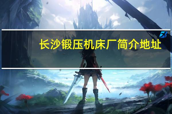 长沙锻压机床厂简介地址（长沙锻压机床厂简介）