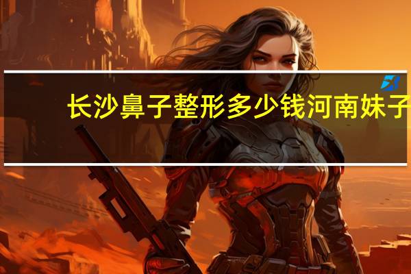 长沙鼻子整形多少钱 河南妹子到底有多漂亮