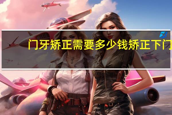 门牙矫正需要多少钱 矫正下门牙两颗牙缝过大的牙齿大概多少钱多长时间