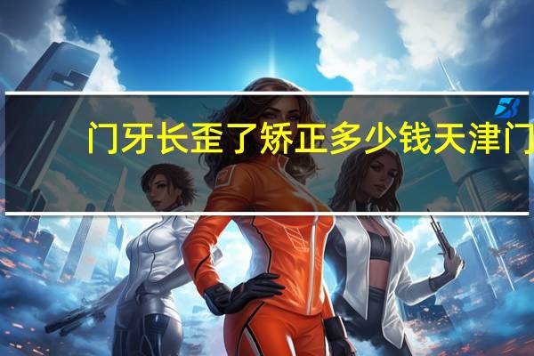 门牙长歪了矫正多少钱 天津门牙歪矫正多少钱