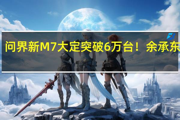 问界新M7大定突破6万台！余承东感叹：起死回生真不容易