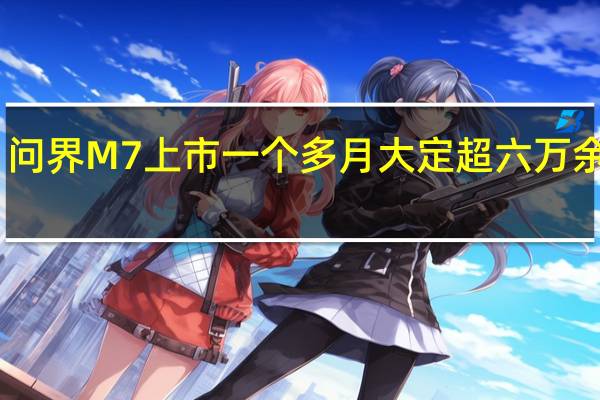 问界M7上市一个多月大定超六万 余承东:全力以赴搞交付