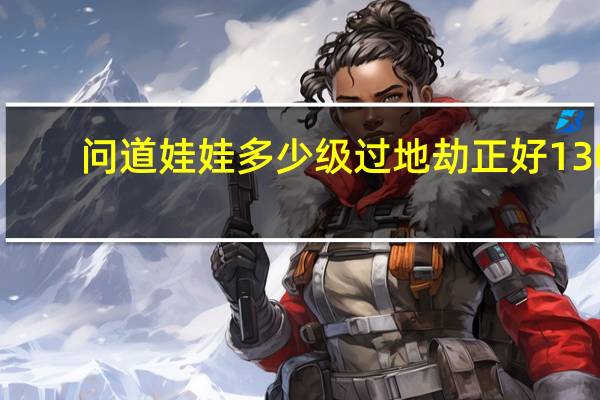问道娃娃多少级过地劫正好130(《问道》问道娃娃地劫任务第十劫攻略)