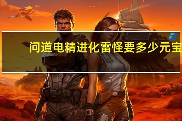 问道电精进化雷怪要多少元宝（问道电精进化）