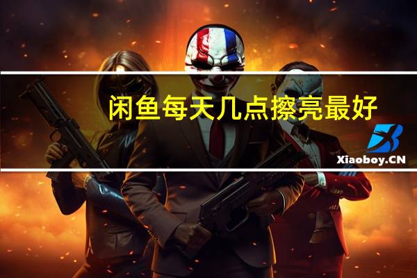 闲鱼每天几点擦亮最好（闲鱼擦亮的最佳时间）