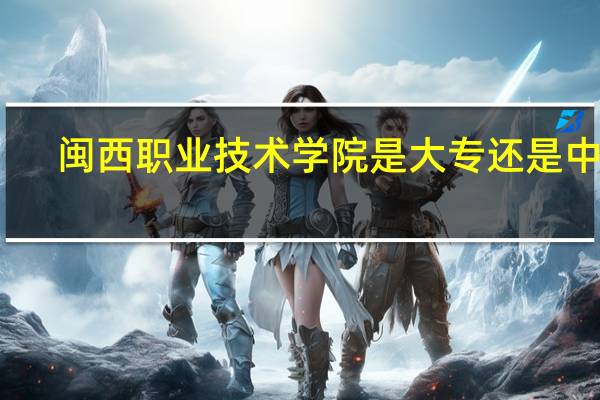 闽西职业技术学院是大专还是中专(闽西职业技术学院)