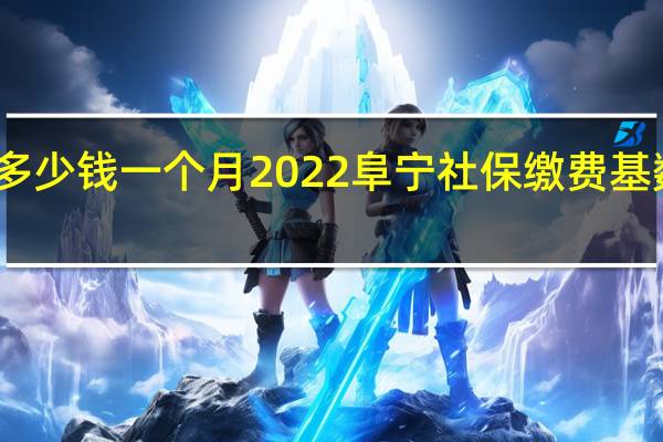 阜宁社保多少钱一个月　2022阜宁社保缴费基数及比例一览表