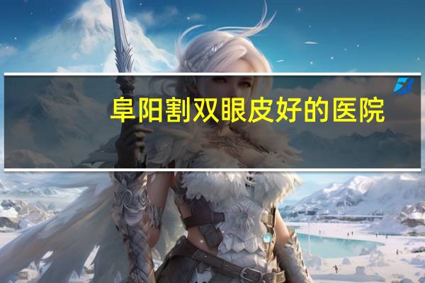 阜阳割双眼皮好的医院？阜阳最大的眼科医院是哪家