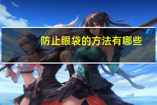 防止眼袋的方法有哪些,预防出现眼袋的方法有哪些眼袋如何消除呢