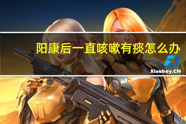 阳康后一直咳嗽有痰怎么办（一直咳嗽有痰怎么办）