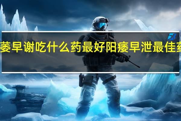 阳萎早谢吃什么药最好 阳痿早泄最佳药物推荐