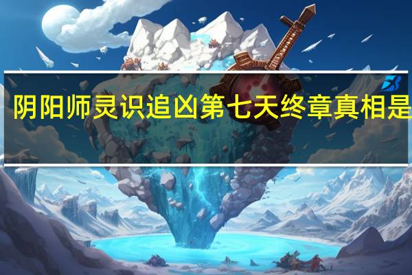 阴阳师灵识追凶第七天终章真相是什么-阴阳师灵识追凶第七天终章真相