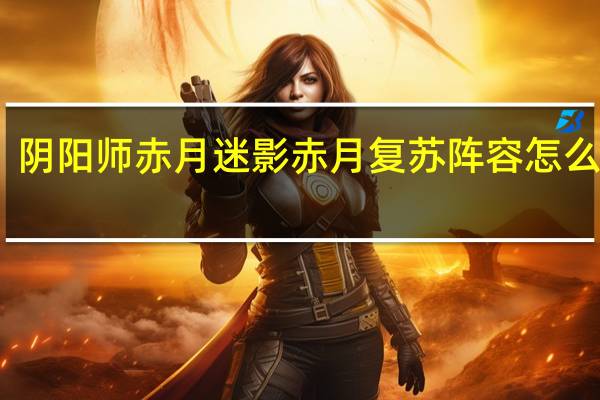阴阳师赤月迷影赤月复苏阵容怎么搭配-赤月迷影赤月复苏阵容
