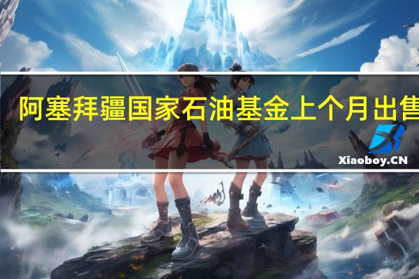 阿塞拜疆国家石油基金上个月出售了2.026亿美元