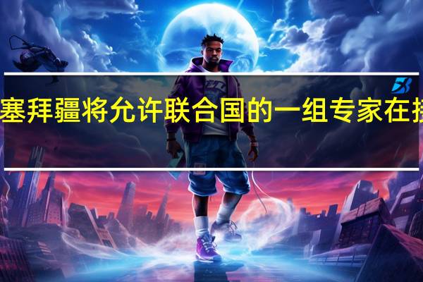 阿塞拜疆总统办公室表示阿塞拜疆将允许联合国的一组专家在接下来的几天内访问卡拉巴赫地区