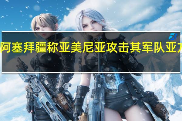 阿塞拜疆称亚美尼亚攻击其军队 亚方否认