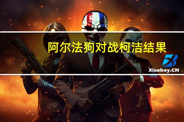 阿尔法狗对战柯洁结果（柯洁大战阿尔法狗,阿尔法go）