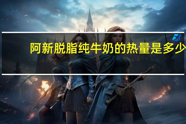 阿新 脱脂纯牛奶的热量是多少
