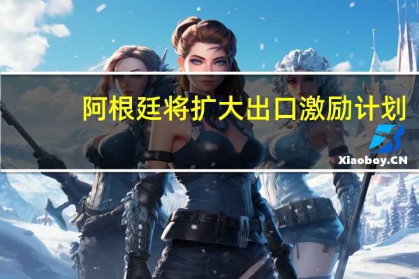 阿根廷将扩大出口激励计划