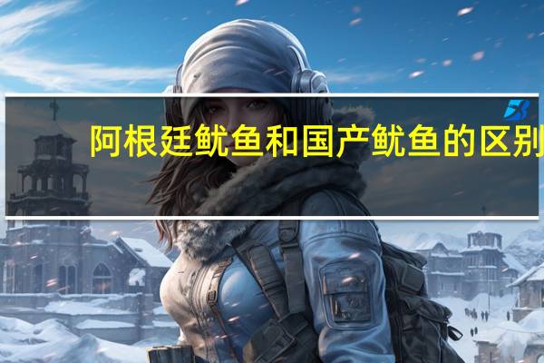 阿根廷鱿鱼和国产鱿鱼的区别