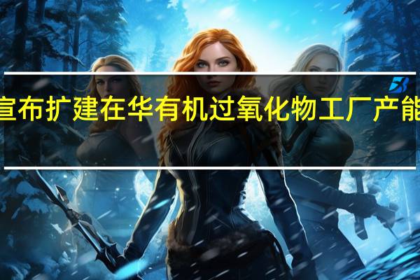 阿科玛宣布扩建在华有机过氧化物工厂 产能扩大至原来2.5倍