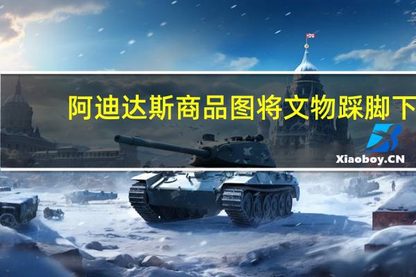 阿迪达斯商品图将文物踩脚下？阿迪达斯回应：目前已经改进 到底什么情况呢
