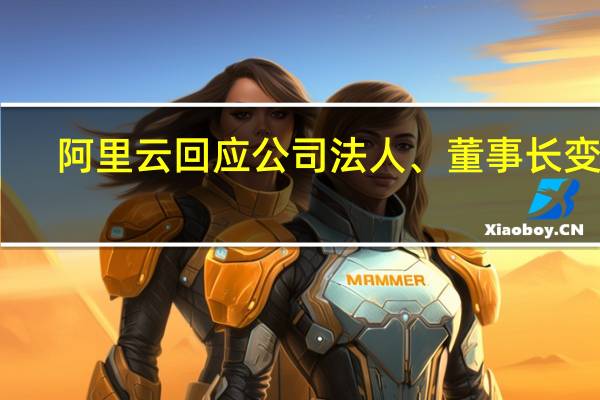 阿里云回应公司法人、董事长变更：为常见的工商注册信息变更 不代表管理层变动