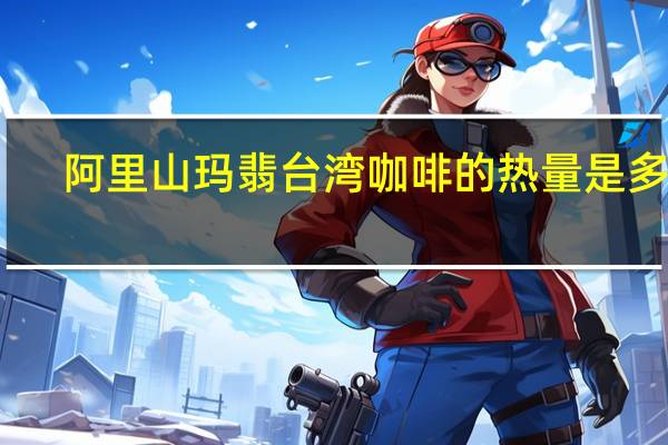阿里山玛翡台湾咖啡的热量是多少