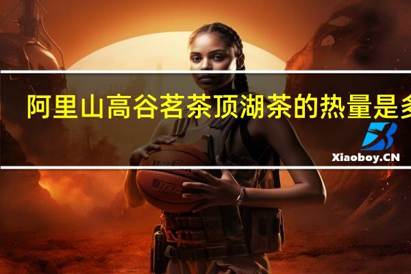 阿里山 高谷茗茶 顶湖茶的热量是多少