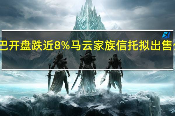 阿里巴巴开盘跌近8% 马云家族信托拟出售公司美股股票