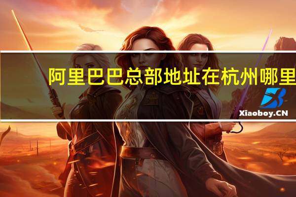 阿里巴巴总部地址在杭州哪里（阿里巴巴总部地址）