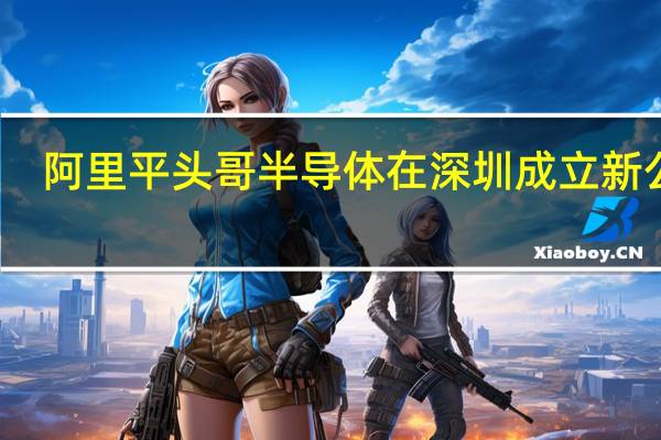 阿里平头哥半导体在深圳成立新公司