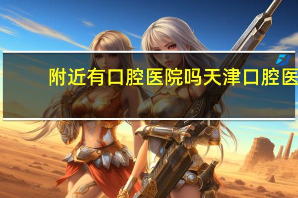 附近有口腔医院吗 天津口腔医院附近有地铁站嘛