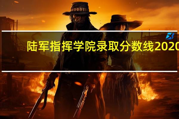 陆军指挥学院录取分数线2020（陆军指挥学院录取分数线）
