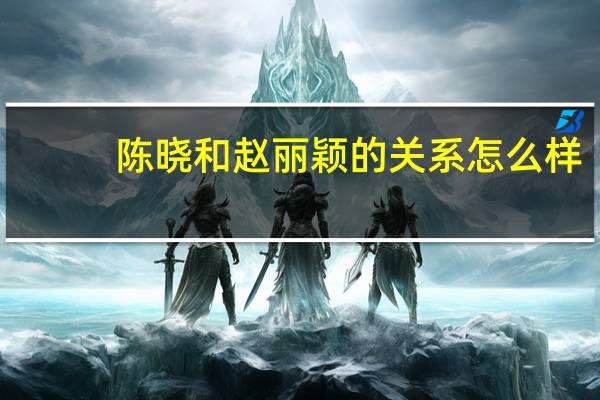 陈晓和赵丽颖的关系怎么样（陈晓和赵丽颖的关系）